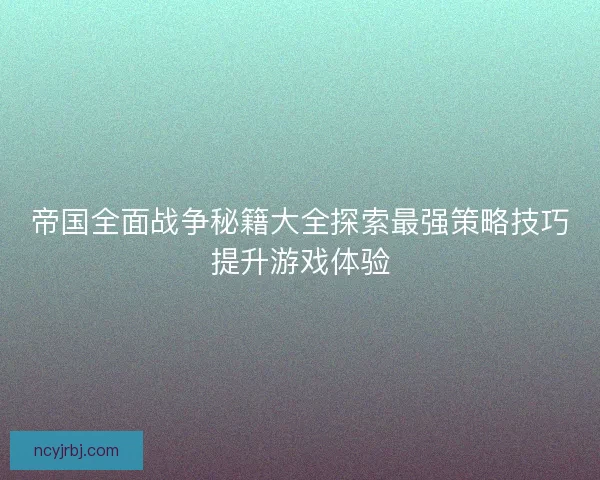 帝国全面战争秘籍大全探索最强策略技巧提升游戏体验 帝国全面战争秘籍大全探索最强策略技巧提升游戏体验