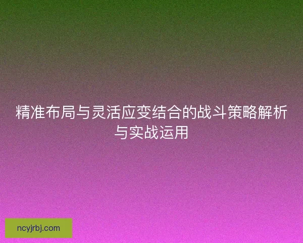 精准布局与灵活应变结合的战斗策略解析与实战运用