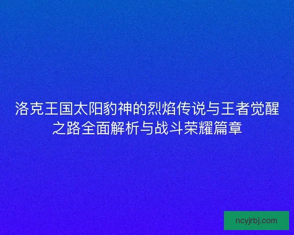 洛克王国太阳豹神的烈焰传说与王者觉醒之路全面解析与战斗荣耀篇章 洛克王国太阳豹神的烈焰传说与王者觉醒之路全面解析与战斗荣耀篇章