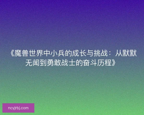 《魔兽世界中小兵的成长与挑战:从默默无闻到勇敢战士的奋斗历程》 《魔兽世界中小兵的成长与挑战:从默默无闻到勇敢战士的奋斗历程》