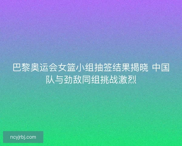 巴黎奥运会女篮小组抽签结果揭晓 中国队与劲敌同组挑战激烈 巴黎奥运会女篮小组抽签结果揭晓 中国队与劲敌同组挑战激烈