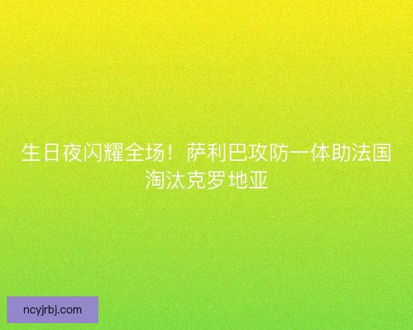 生日夜闪耀全场！萨利巴攻防一体助法国淘汰克罗地亚