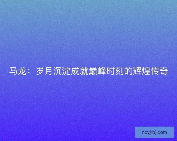 马龙:岁月沉淀成就巅峰时刻的辉煌传奇 马龙:岁月沉淀成就巅峰时刻的辉煌传奇