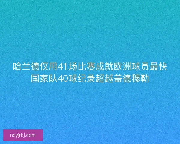 哈兰德仅用41场比赛成就欧洲球员最快国家队40球纪录超越盖德穆勒