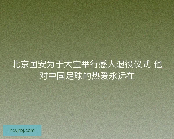 北京国安为于大宝举行感人退役仪式 他对中国足球的热爱永远在 北京国安为于大宝举行感人退役仪式 他对中国足球的热爱永远在