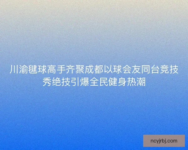 川渝毽球高手齐聚成都以球会友同台竞技秀绝技引爆全民健身热潮