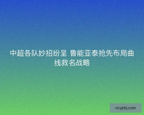 中超各队妙招纷呈 鲁能亚泰抢先布局曲线救名战略