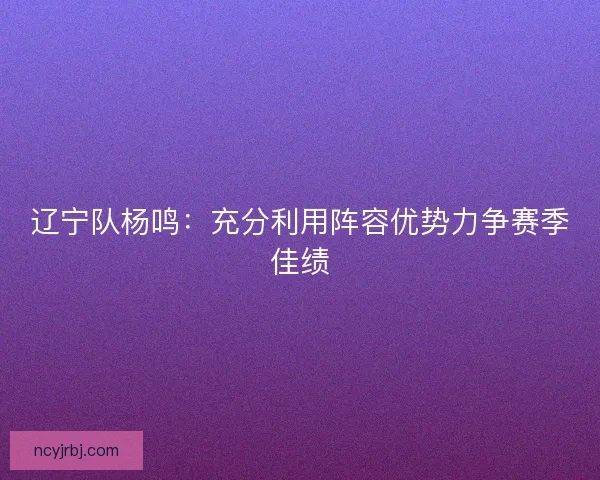 辽宁队杨鸣:充分利用阵容优势力争赛季佳绩 辽宁队杨鸣:充分利用阵容优势力争赛季佳绩
