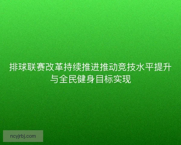 排球联赛改革持续推进推动竞技水平提升与全民健身目标实现