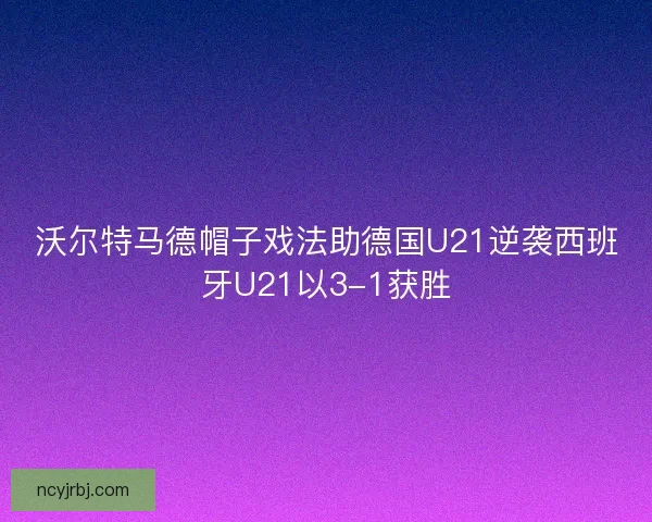 沃尔特马德帽子戏法助德国U21逆袭西班牙U21以3-1获胜