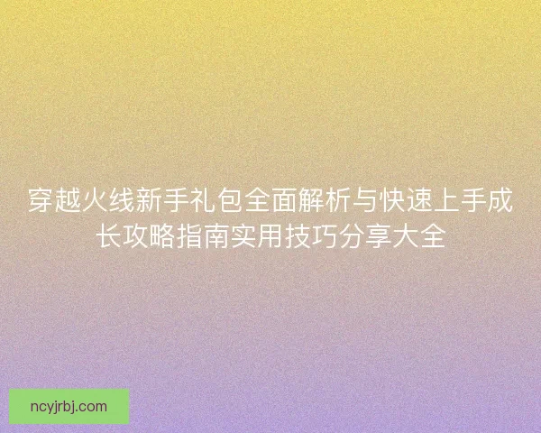 穿越火线新手礼包全面解析与快速上手成长攻略指南实用技巧分享大全 穿越火线新手礼包全面解析与快速上手成长攻略指南实用技巧分享大全