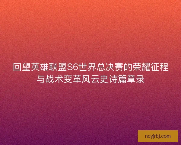 回望英雄联盟S6世界总决赛的荣耀征程与战术变革风云史诗篇章录
