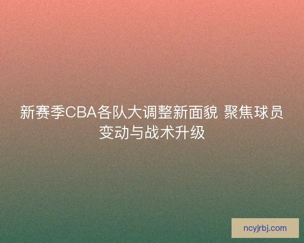 新赛季CBA各队大调整新面貌 聚焦球员变动与战术升级 新赛季CBA各队大调整新面貌 聚焦球员变动与战术升级