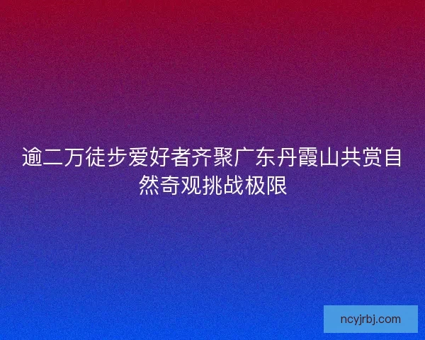 逾二万徒步爱好者齐聚广东丹霞山共赏自然奇观挑战极限 逾二万徒步爱好者齐聚广东丹霞山共赏自然奇观挑战极限