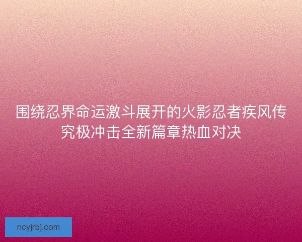 围绕忍界命运激斗展开的火影忍者疾风传究极冲击全新篇章热血对决