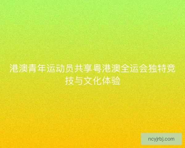 港澳青年运动员共享粤港澳全运会独特竞技与文化体验
