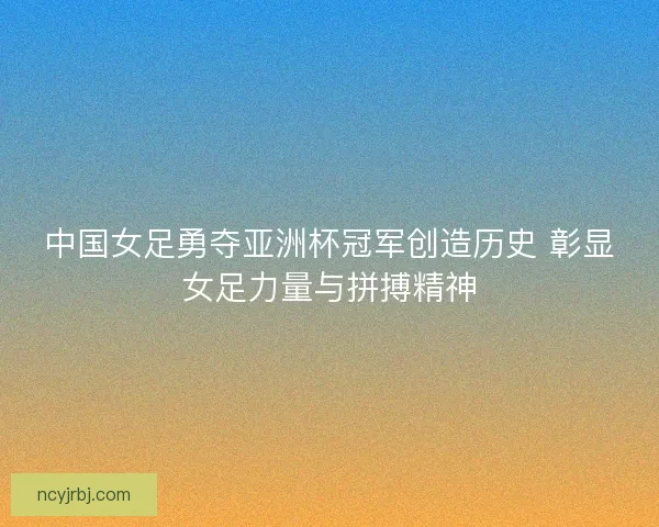 中国女足勇夺亚洲杯冠军创造历史 彰显女足力量与拼搏精神