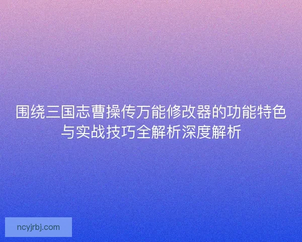 围绕三国志曹操传万能修改器的功能特色与实战技巧全解析深度解析 围绕三国志曹操传万能修改器的功能特色与实战技巧全解析深度解析