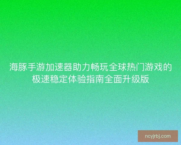 海豚手游加速器助力畅玩全球热门游戏的极速稳定体验指南全面升级版