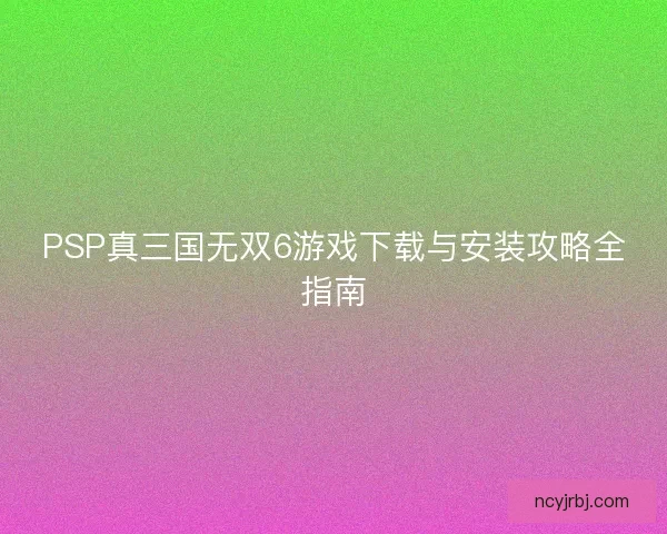 PSP真三国无双6游戏下载与安装攻略全指南 PSP真三国无双6游戏下载与安装攻略全指南