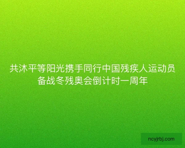 共沐平等阳光携手同行中国残疾人运动员备战冬残奥会倒计时一周年
